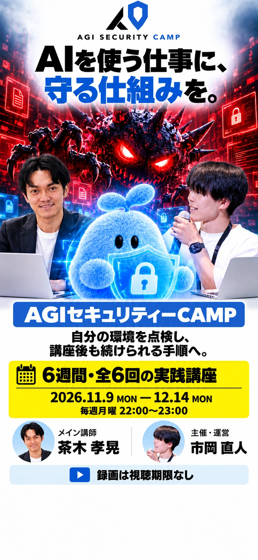 AGI SECURITY CAMP AIを使う仕事に、 守る仕組みを。 AGIセキュリティーCAMP 自分の環境を点検し、 講座後も続けられる手順へ。 6週間・全6回の実践講座 2026.11.9 MON — 12.14 MON 毎週月曜 22:00〜23:00 メイン講師　茶木 孝晃 主催・運営　市岡 直人 録画は視聴期限なし 