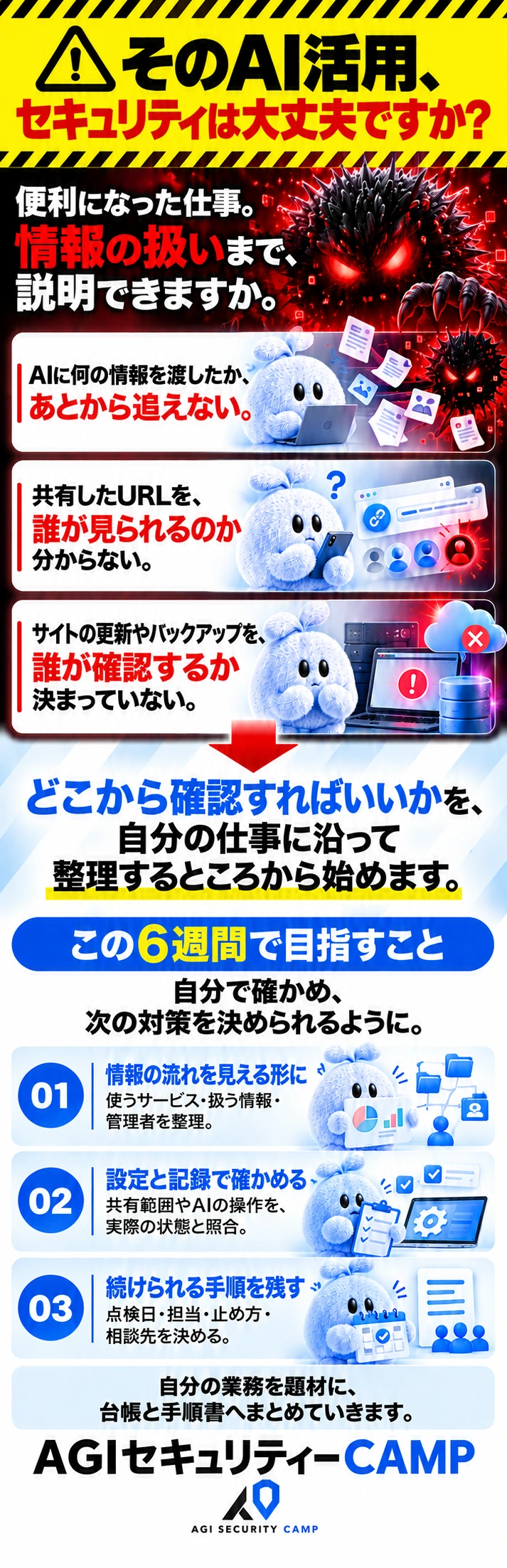 そのAI活用、 セキュリティは大丈夫ですか？ 便利になった仕事。 情報の扱いまで、説明できますか。 AIに何の情報を渡したか、 あとから追えない。 共有したURLを、 誰が見られるのか分からない。 サイトの更新やバックアップを、 誰が確認するか決まっていない。 どこから確認すればいいかを、 自分の仕事に沿って整理するところから始めます。  この6週間で目指すこと 自分で確かめ、 次の対策を決められるように。 01　情報の流れを見える形に 使うサービス・扱う情報・管理者を整理。 02　設定と記録で確かめる 共有範囲やAIの操作を、実際の状態と照合。 03　続けられる手順を残す 点検日・担当・止め方・相談先を決める。 自分の業務を題材に、台帳と手順書へまとめていきます。