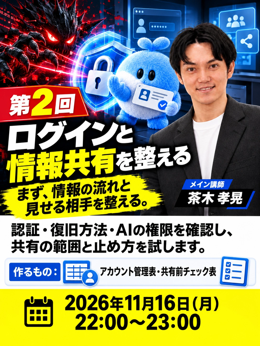 第2回 ログインと情報共有を整える まず、情報の流れと 見せる相手を整える。 メイン講師　茶木 孝晃 2026年11月16日（月） 22:00〜23:00 認証・復旧方法・AIの権限を確認し、 共有の範囲と止め方を試します。 作るもの：アカウント管理表・共有前チェック表