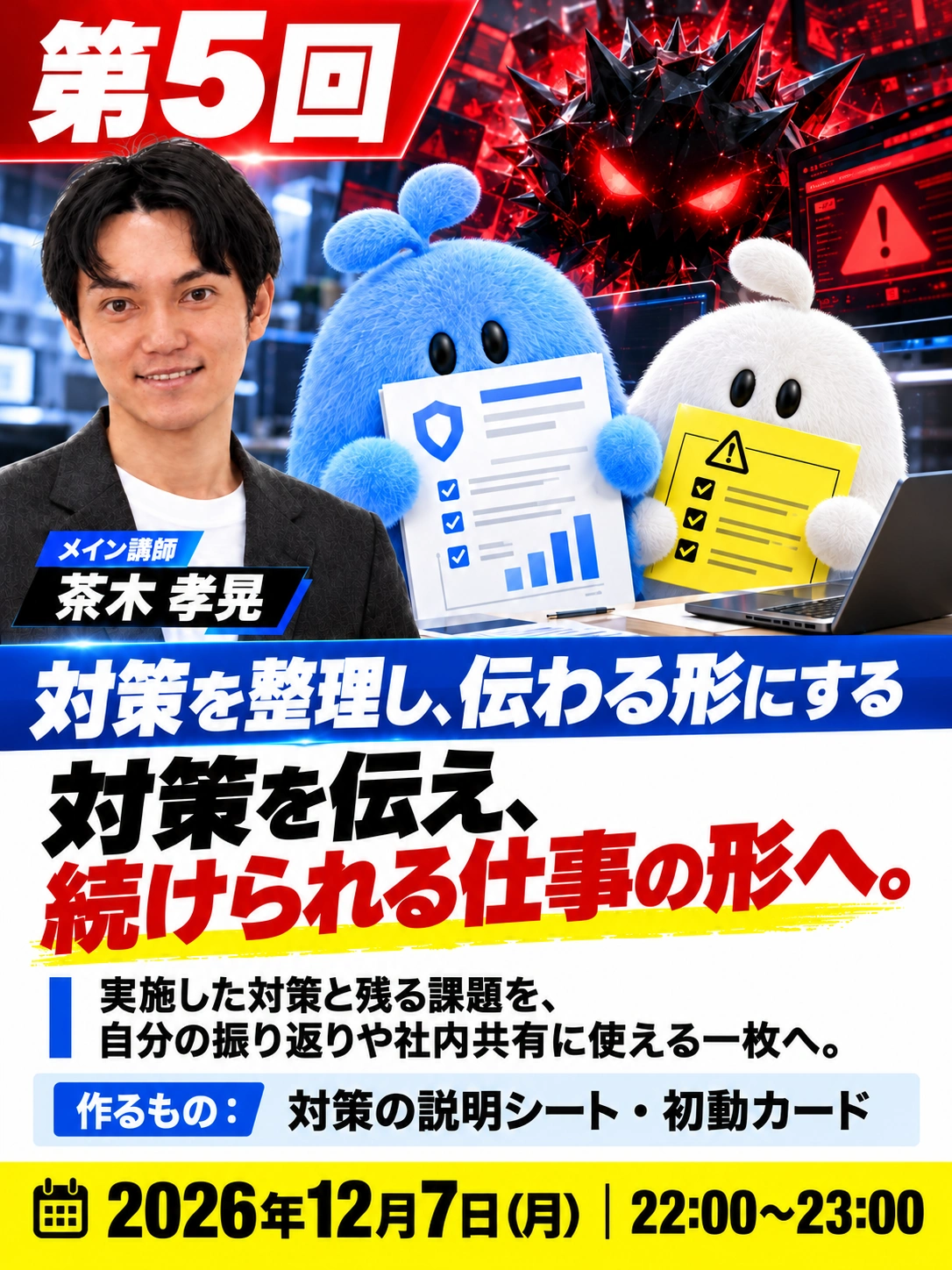 第5回 対策を整理し、伝わる形にする 対策を伝え、 続けられる仕事の形へ。 メイン講師　茶木 孝晃 2026年12月7日（月） 22:00〜23:00 実施した対策と残る課題を、 自分の振り返りや社内共有に使える一枚へ。 作るもの：対策の説明シート・初動カード