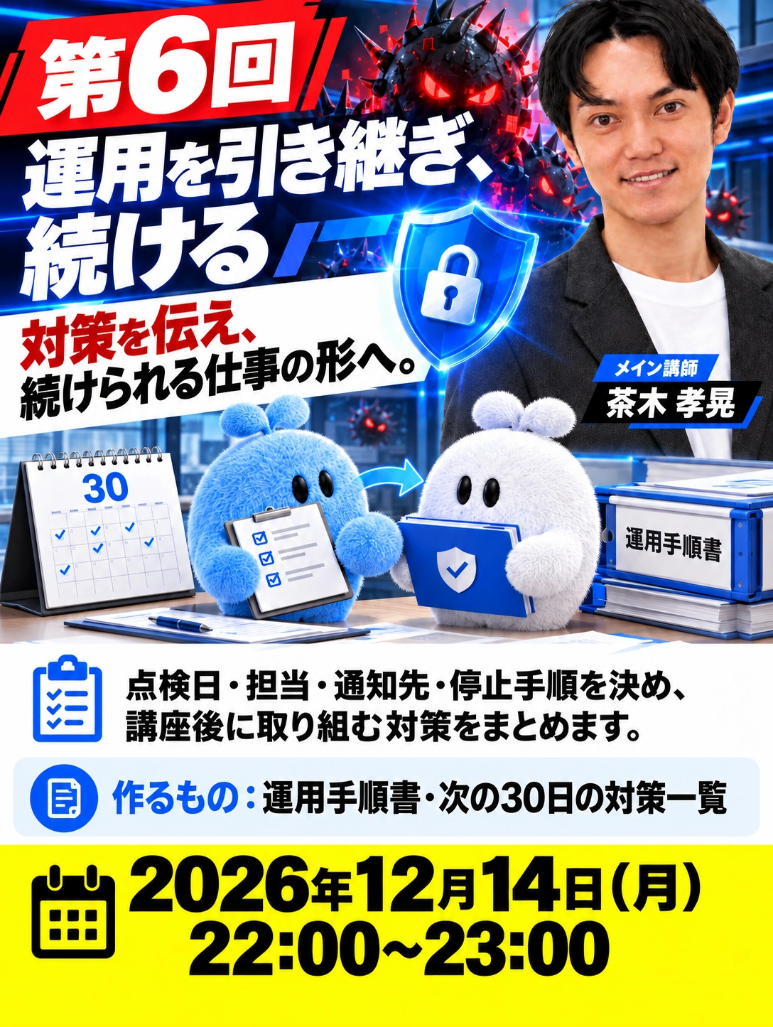 第6回 運用を引き継ぎ、続ける 対策を伝え、 続けられる仕事の形へ。 メイン講師　茶木 孝晃 2026年12月14日（月） 22:00〜23:00 点検日・担当・通知先・停止手順を決め、 講座後に取り組む対策をまとめます。 作るもの：運用手順書・次の30日の対策一覧